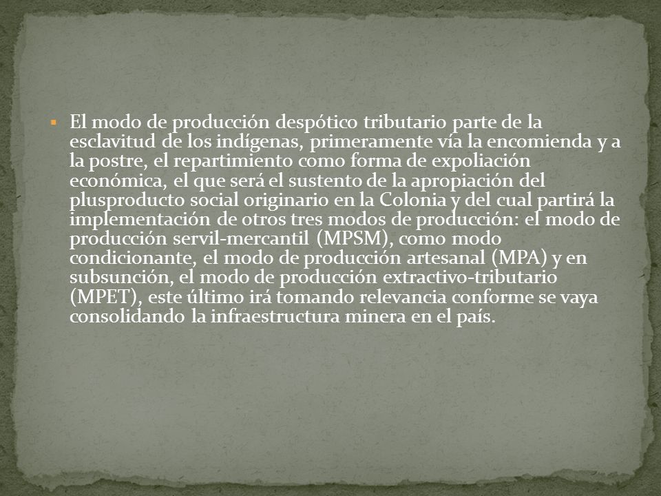 El modo de producción despótico tributario parte de la esclavitud de los indígenas, primeramente vía la encomienda y a la postre, el repartimiento como forma de expoliación económica, el que será el sustento de la apropiación del plusproducto social originario en la Colonia y del cual partirá la implementación de otros tres modos de producción: el modo de producción servil-mercantil (MPSM), como modo condicionante, el modo de producción artesanal (MPA) y en subsunción, el modo de producción extractivo-tributario (MPET), este último irá tomando relevancia conforme se vaya consolidando la infraestructura minera en el país.