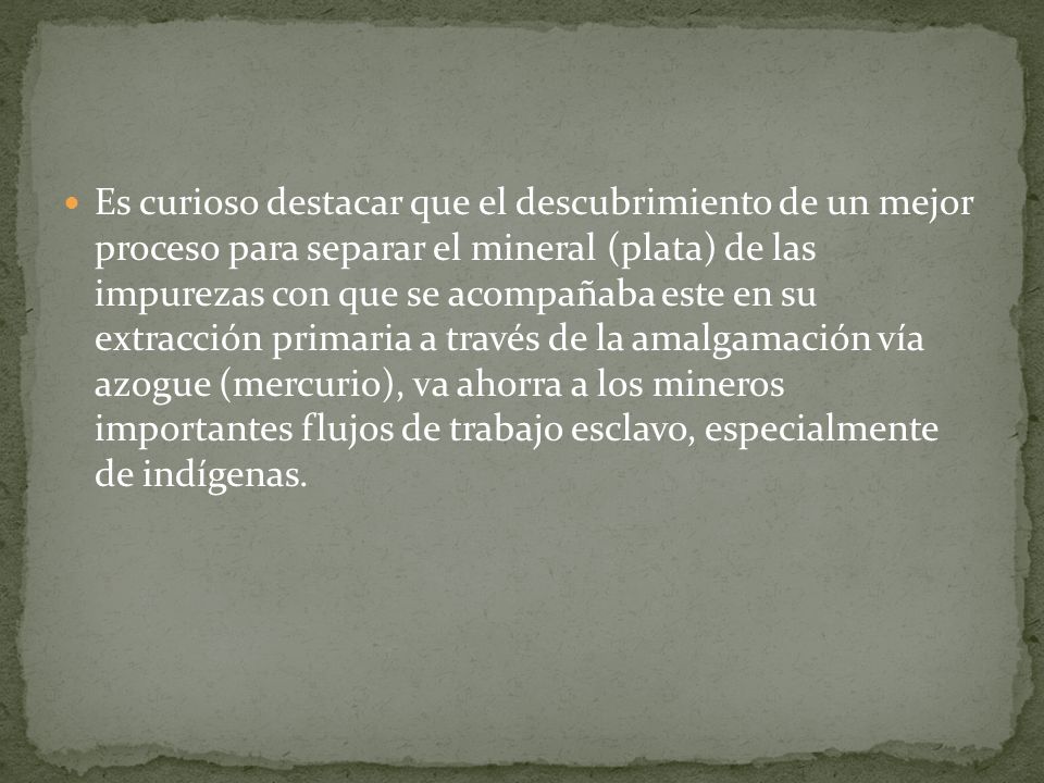 Es curioso destacar que el descubrimiento de un mejor proceso para separar el mineral (plata) de las impurezas con que se acompañaba este en su extracción primaria a través de la amalgamación vía azogue (mercurio), va ahorra a los mineros importantes flujos de trabajo esclavo, especialmente de indígenas.