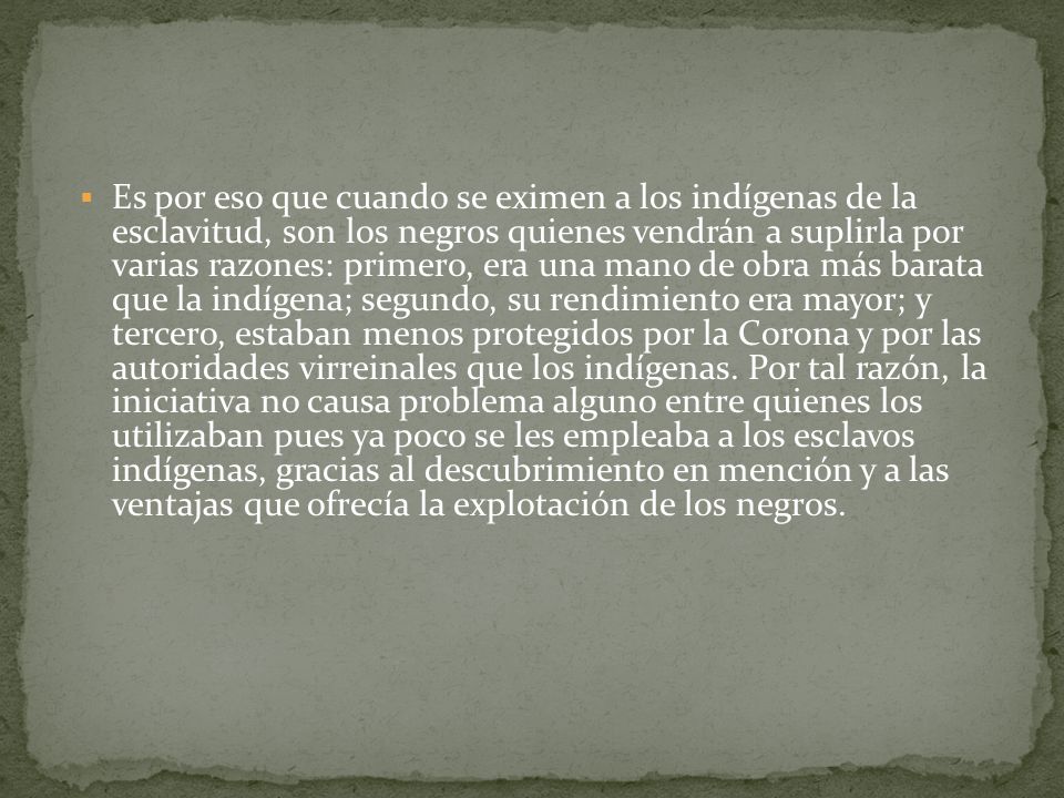 Es por eso que cuando se eximen a los indígenas de la esclavitud, son los negros quienes vendrán a suplirla por varias razones: primero, era una mano de obra más barata que la indígena; segundo, su rendimiento era mayor; y tercero, estaban menos protegidos por la Corona y por las autoridades virreinales que los indígenas.