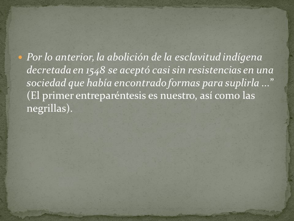 Por lo anterior, la abolición de la esclavitud indígena decretada en 1548 se aceptó casi sin resistencias en una sociedad que había encontrado formas para suplirla ... (El primer entreparéntesis es nuestro, así como las negrillas).