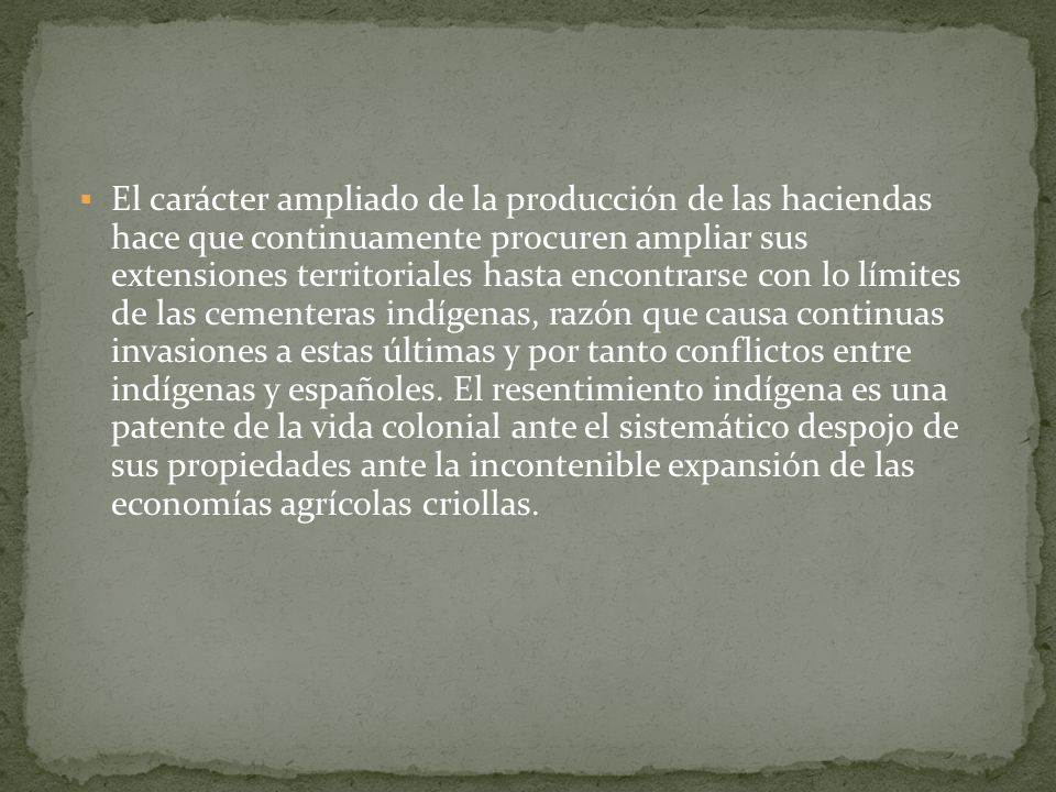 El carácter ampliado de la producción de las haciendas hace que continuamente procuren ampliar sus extensiones territoriales hasta encontrarse con lo límites de las cementeras indígenas, razón que causa continuas invasiones a estas últimas y por tanto conflictos entre indígenas y españoles.