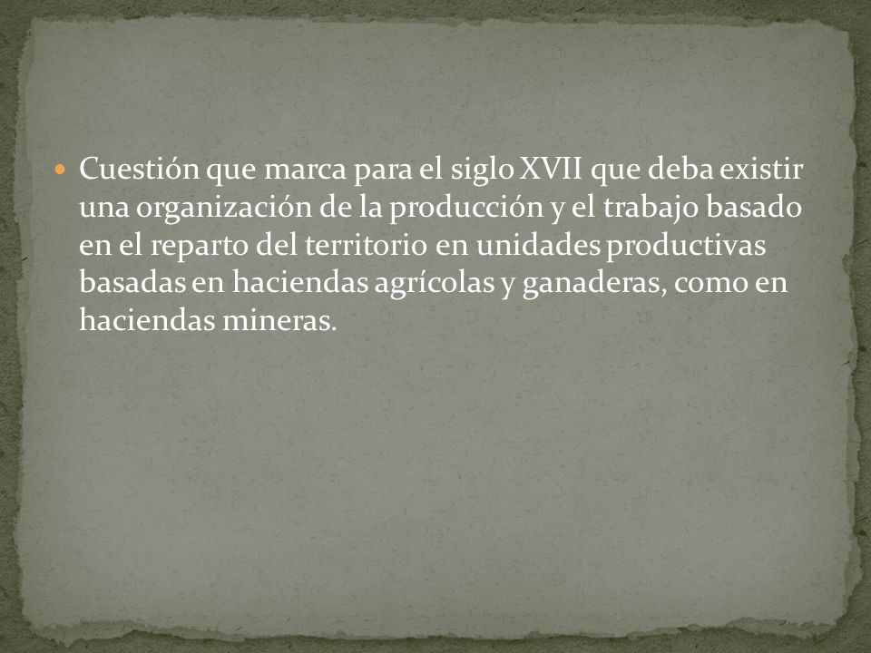 Cuestión que marca para el siglo XVII que deba existir una organización de la producción y el trabajo basado en el reparto del territorio en unidades productivas basadas en haciendas agrícolas y ganaderas, como en haciendas mineras.