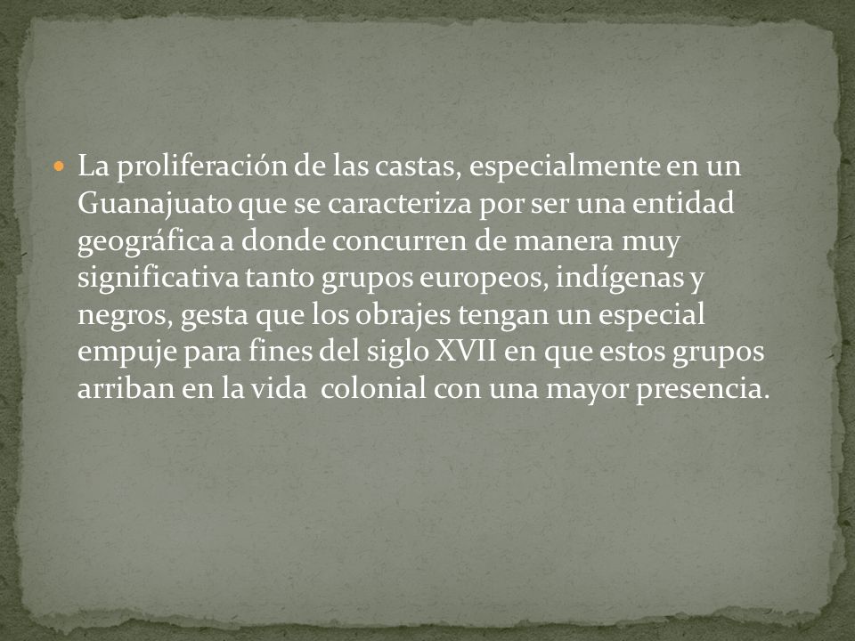 La proliferación de las castas, especialmente en un Guanajuato que se caracteriza por ser una entidad geográfica a donde concurren de manera muy significativa tanto grupos europeos, indígenas y negros, gesta que los obrajes tengan un especial empuje para fines del siglo XVII en que estos grupos arriban en la vida colonial con una mayor presencia.