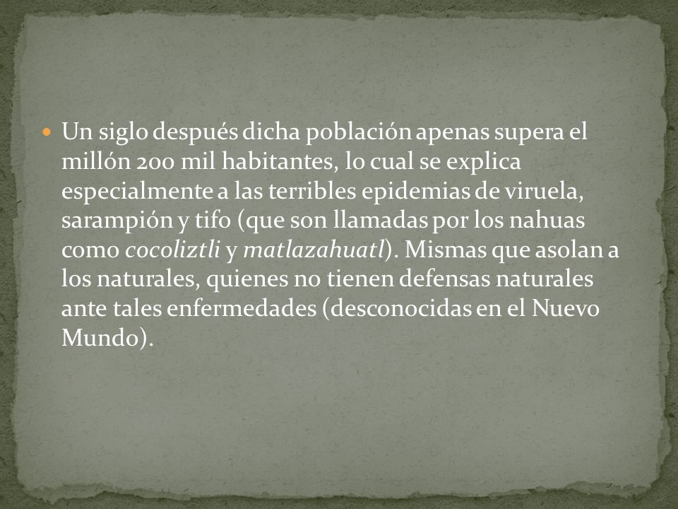 Un siglo después dicha población apenas supera el millón 200 mil habitantes, lo cual se explica especialmente a las terribles epidemias de viruela, sarampión y tifo (que son llamadas por los nahuas como cocoliztli y matlazahuatl).