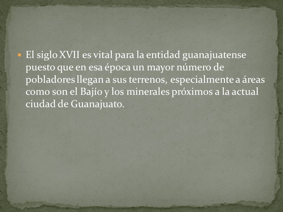 El siglo XVII es vital para la entidad guanajuatense puesto que en esa época un mayor número de pobladores llegan a sus terrenos, especialmente a áreas como son el Bajío y los minerales próximos a la actual ciudad de Guanajuato.