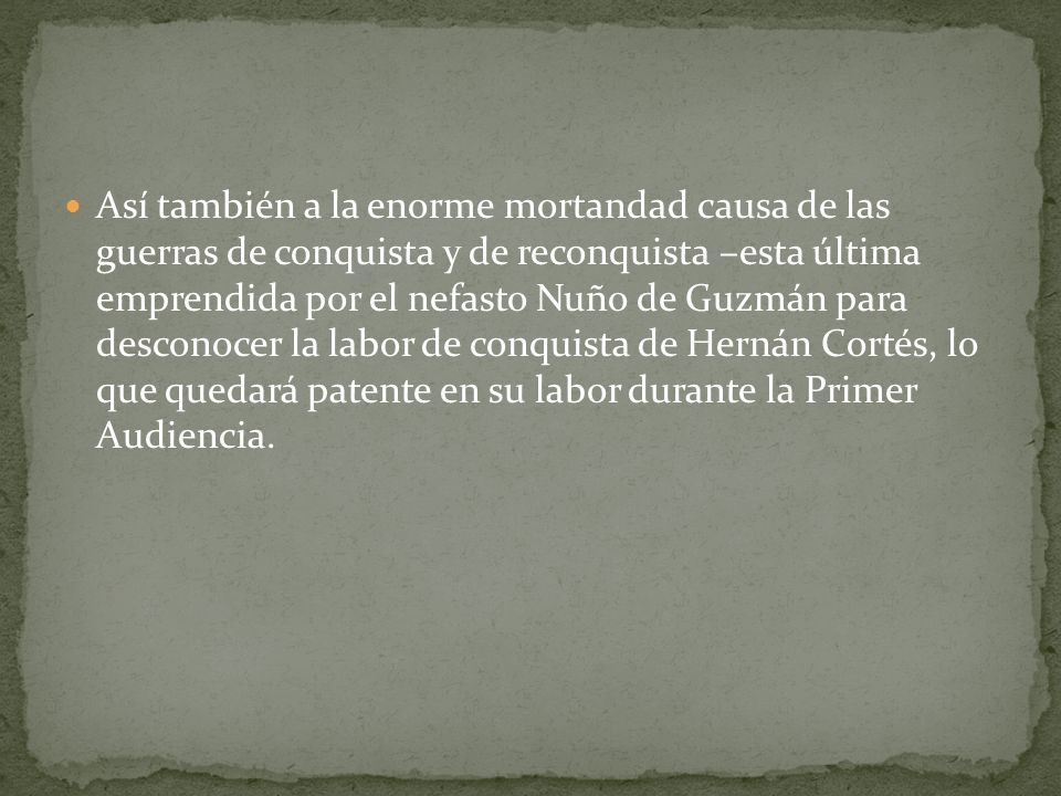 Así también a la enorme mortandad causa de las guerras de conquista y de reconquista –esta última emprendida por el nefasto Nuño de Guzmán para desconocer la labor de conquista de Hernán Cortés, lo que quedará patente en su labor durante la Primer Audiencia.