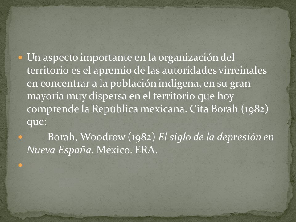 Un aspecto importante en la organización del territorio es el apremio de las autoridades virreinales en concentrar a la población indígena, en su gran mayoría muy dispersa en el territorio que hoy comprende la República mexicana. Cita Borah (1982) que: