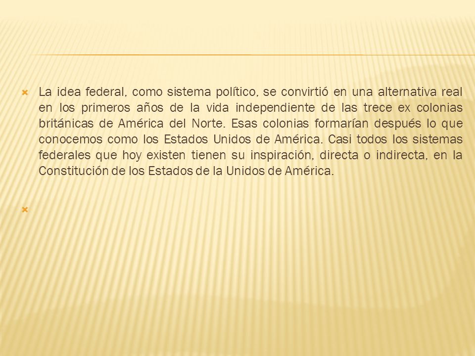 La idea federal, como sistema político, se convirtió en una alternativa real en los primeros años de la vida independiente de las trece ex colonias británicas de América del Norte. Esas colonias formarían después lo que conocemos como los Estados Unidos de América. Casi todos los sistemas federales que hoy existen tienen su inspiración, directa o indirecta, en la Constitución de los Estados de la Unidos de América.