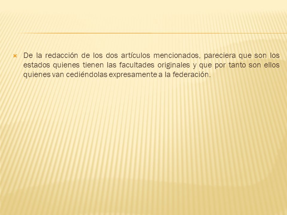 De la redacción de los dos artículos mencionados, pareciera que son los estados quienes tienen las facultades originales y que por tanto son ellos quienes van cediéndolas expresamente a la federación.