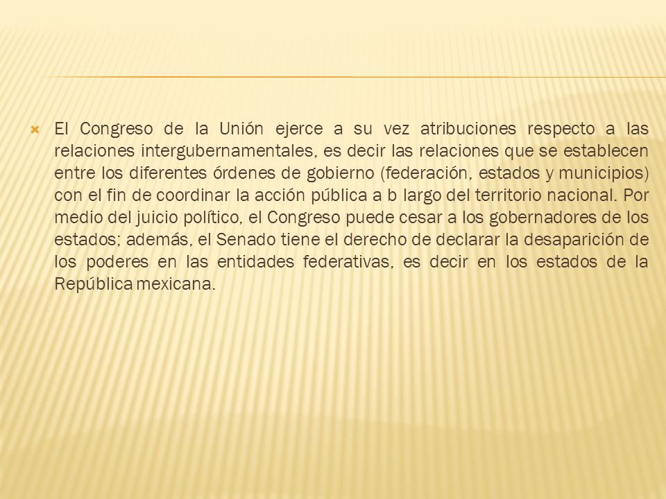 El Congreso de la Unión ejerce a su vez atribuciones respecto a las relaciones intergubernamentales, es decir las relaciones que se establecen entre los diferentes órdenes de gobierno (federación, estados y municipios) con el fin de coordinar la acción pública a b largo del territorio nacional.