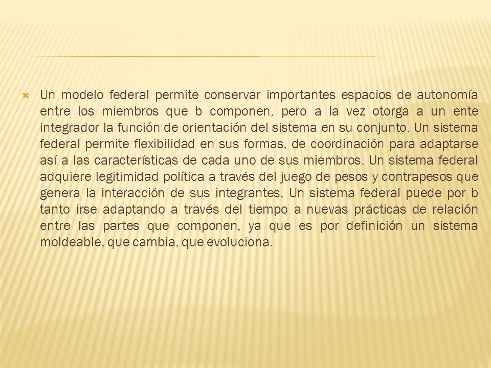 Un modelo federal permite conservar importantes espacios de autonomía entre los miembros que b componen, pero a la vez otorga a un ente integrador la función de orientación del sistema en su conjunto.