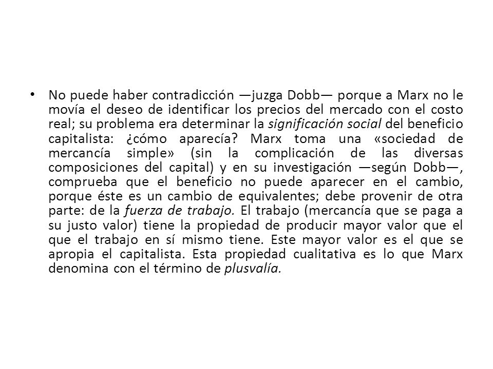 No puede haber contradicción ―juzga Dobb― porque a Marx no le movía el deseo de identificar los precios del mercado con el costo real; su problema era determinar la significación social del beneficio capitalista: ¿cómo aparecía.