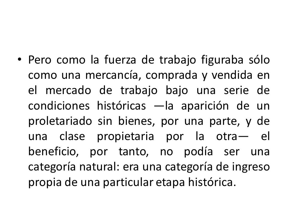 Pero como la fuerza de trabajo figuraba sólo como una mercancía, comprada y vendida en el mercado de trabajo bajo una serie de condiciones históricas ―la aparición de un proletariado sin bienes, por una parte, y de una clase propietaria por la otra― el beneficio, por tanto, no podía ser una categoría natural: era una categoría de ingreso propia de una particular etapa histórica.