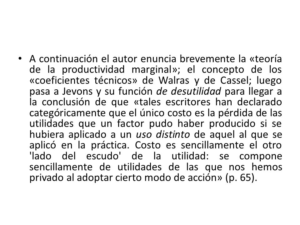 A continuación el autor enuncia brevemente la «teoría de la productividad marginal»; el concepto de los «coeficientes técnicos» de Walras y de Cassel; luego pasa a Jevons y su función de desutilidad para llegar a la conclusión de que «tales escritores han declarado categóricamente que el único costo es la pérdida de las utilidades que un factor pudo haber producido si se hubiera aplicado a un uso distinto de aquel al que se aplicó en la práctica.