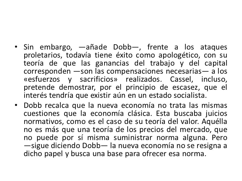 Sin embargo, ―añade Dobb―, frente a los ataques proletarios, todavía tiene éxito como apologético, con su teoría de que las ganancias del trabajo y del capital corresponden ―son las compensaciones necesarias― a los «esfuerzos y sacrificios» realizados. Cassel, incluso, pretende demostrar, por el principio de escasez, que el interés tendría que existir aún en un estado socialista.