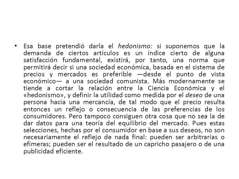 Esa base pretendió darla el hedonismo: si suponemos que la demanda de ciertos artículos es un índice cierto de alguna satisfacción fundamental, existirá, por tanto, una norma que permitirá decir si una sociedad económica, basada en el sistema de precios y mercados es preferible ―desde el punto de vista económico― a una sociedad comunista.