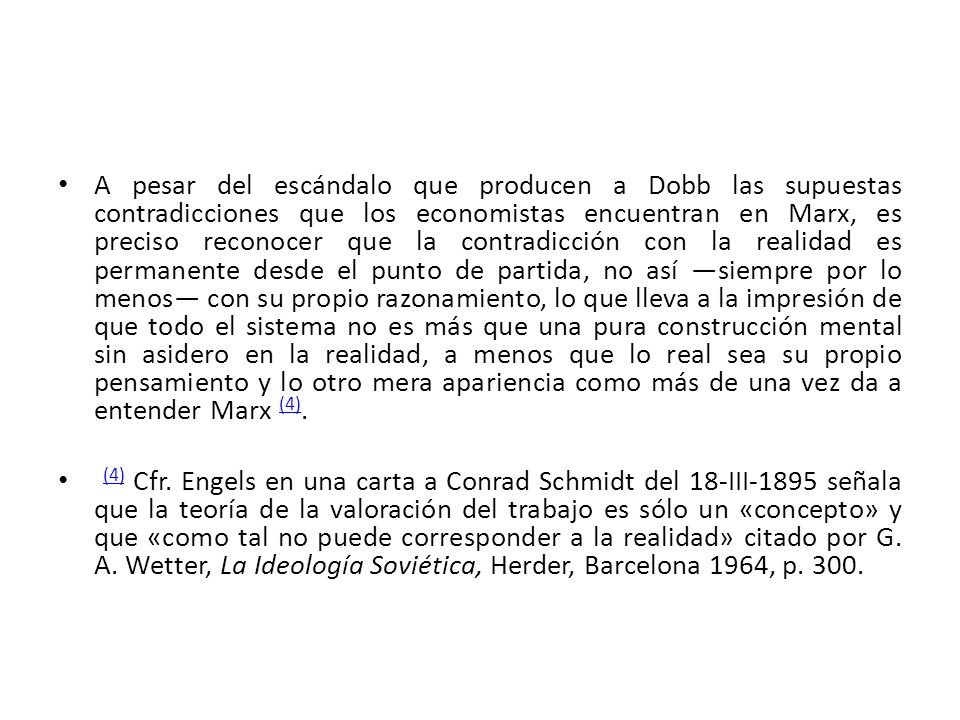 A pesar del escándalo que producen a Dobb las supuestas contradicciones que los economistas encuentran en Marx, es preciso reconocer que la contradicción con la realidad es permanente desde el punto de partida, no así ―siempre por lo menos― con su propio razonamiento, lo que lleva a la impresión de que todo el sistema no es más que una pura construcción mental sin asidero en la realidad, a menos que lo real sea su propio pensamiento y lo otro mera apariencia como más de una vez da a entender Marx (4).