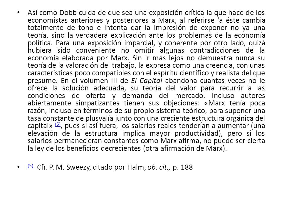 Así como Dobb cuida de que sea una exposición crítica la que hace de los economistas anteriores y posteriores a Marx, al referirse a éste cambia totalmente de tono e intenta dar la impresión de exponer no ya una teoría, sino la verdadera explicación ante los problemas de la economía política. Para una exposición imparcial, y coherente por otro lado, quizá hubiera sido conveniente no omitir algunas contradicciones de la economía elaborada por Marx. Sin ir más lejos no demuestra nunca su teoría de la valoración del trabajo, la expresa como una creencia, con unas características poco compatibles con el espíritu científico y realista del que presume. En el volumen III de El Capital abandona cuantas veces no le ofrece la solución adecuada, su teoría del valor para recurrir a las condiciones de oferta y demanda del mercado. Incluso autores abiertamente simpatizantes tienen sus objeciones: «Marx tenía poca razón, incluso en términos de su propio sistema teórico, para suponer una tasa constante de plusvalía junto con una creciente estructura orgánica del capital» (5), pues si así fuera, los salarios reales tenderían a aumentar (una elevación de la estructura implica mayor productividad), pero si los salarios permanecieran constantes como Marx afirma, no puede ser cierta la ley de los beneficios decrecientes (otra afirmación de Marx).