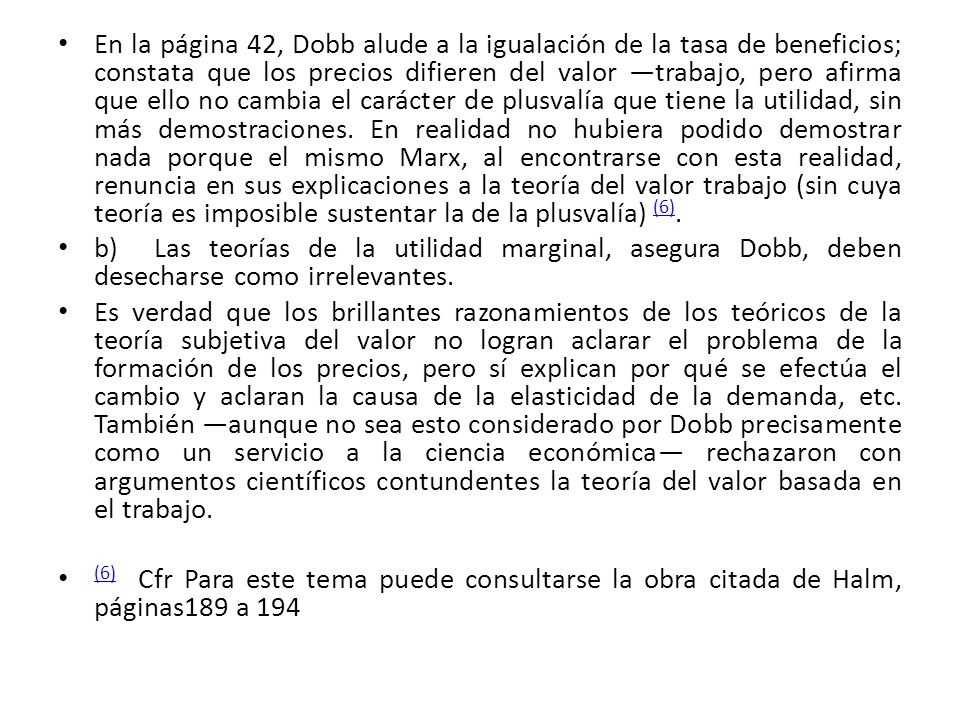 En la página 42, Dobb alude a la igualación de la tasa de beneficios; constata que los precios difieren del valor ―trabajo, pero afirma que ello no cambia el carácter de plusvalía que tiene la utilidad, sin más demostraciones. En realidad no hubiera podido demostrar nada porque el mismo Marx, al encontrarse con esta realidad, renuncia en sus explicaciones a la teoría del valor trabajo (sin cuya teoría es imposible sustentar la de la plusvalía) (6).