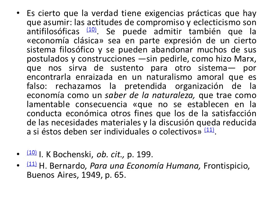 Es cierto que la verdad tiene exigencias prácticas que hay que asumir: las actitudes de compromiso y eclecticismo son antifilosóficas (10). Se puede admitir también que la «economía clásica» sea en parte expresión de un cierto sistema filosófico y se pueden abandonar muchos de sus postulados y construcciones ―sin pedirle, como hizo Marx, que nos sirva de sustento para otro sistema― por encontrarla enraizada en un naturalismo amoral que es falso: rechazamos la pretendida organización de la economía como un saber de la naturaleza, que trae como lamentable consecuencia «que no se establecen en la conducta económica otros fines que los de la satisfacción de las necesidades materiales y la discusión queda reducida a si éstos deben ser individuales o colectivos» (11).