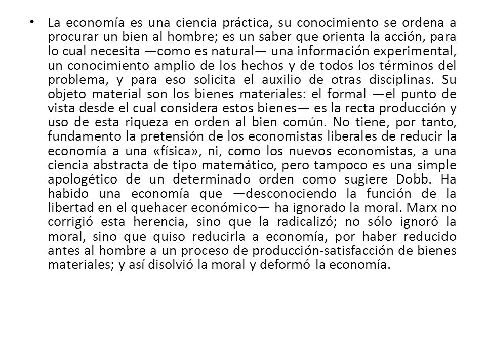 La economía es una ciencia práctica, su conocimiento se ordena a procurar un bien al hombre; es un saber que orienta la acción, para lo cual necesita ―como es natural― una información experimental, un conocimiento amplio de los hechos y de todos los términos del problema, y para eso solicita el auxilio de otras disciplinas.