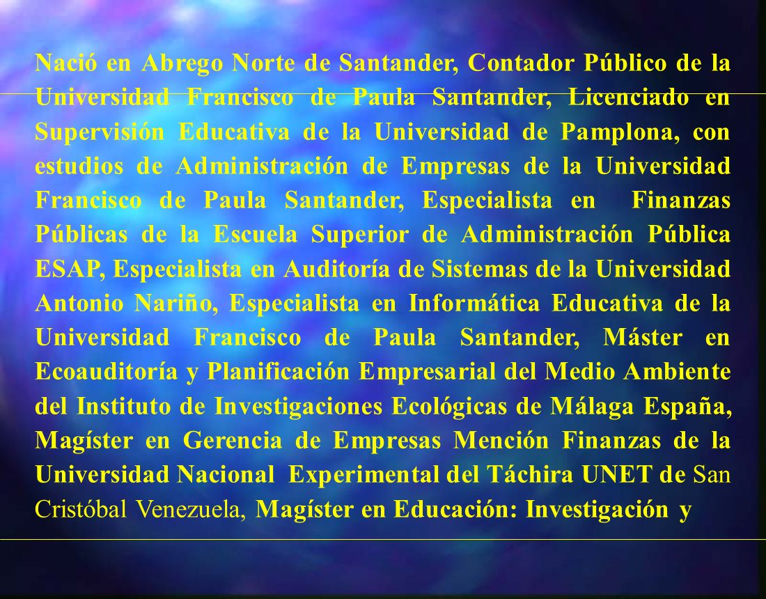 Nació en Abrego Norte de Santander, Contador Público de la Universidad Francisco de Paula Santander, Licenciado en Supervisión Educativa de la Universidad de Pamplona, con estudios de Administración de Empresas de la Universidad Francisco de Paula Santander, Especialista en Finanzas Públicas de la Escuela Superior de Administración Pública ESAP, Especialista en Auditoría de Sistemas de la Universidad Antonio Nariño, Especialista en Informática Educativa de la Universidad Francisco de Paula Santander, Máster en Ecoauditoría y Planificación Empresarial del Medio Ambiente del Instituto de Investigaciones Ecológicas de Málaga España, Magíster en Gerencia de Empresas Mención Finanzas de la Universidad Nacional Experimental del Táchira UNET de San Cristóbal Venezuela, Magíster en Educación: Investigación y