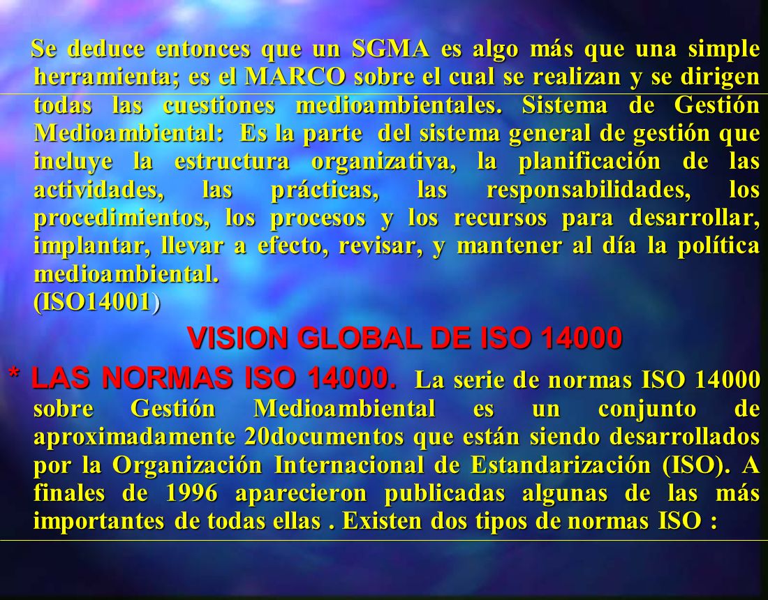 Se deduce entonces que un SGMA es algo más que una simple herramienta; es el MARCO sobre el cual se realizan y se dirigen todas las cuestiones medioambientales. Sistema de Gestión Medioambiental: Es la parte del sistema general de gestión que incluye la estructura organizativa, la planificación de las actividades, las prácticas, las responsabilidades, los procedimientos, los procesos y los recursos para desarrollar, implantar, llevar a efecto, revisar, y mantener al día la política medioambiental. (ISO14001)