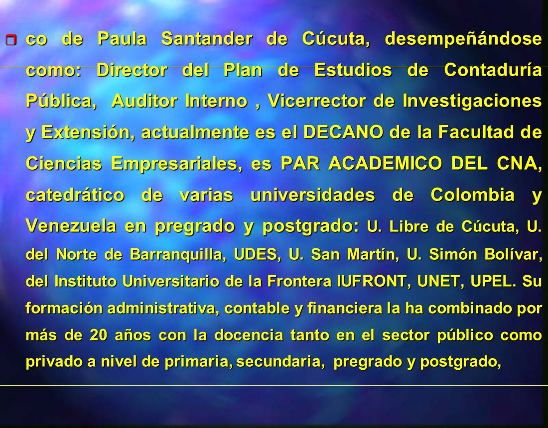 co de Paula Santander de Cúcuta, desempeñándose como: Director del Plan de Estudios de Contaduría Pública, Auditor Interno , Vicerrector de Investigaciones y Extensión, actualmente es el DECANO de la Facultad de Ciencias Empresariales, es PAR ACADEMICO DEL CNA, catedrático de varias universidades de Colombia y Venezuela en pregrado y postgrado: U.