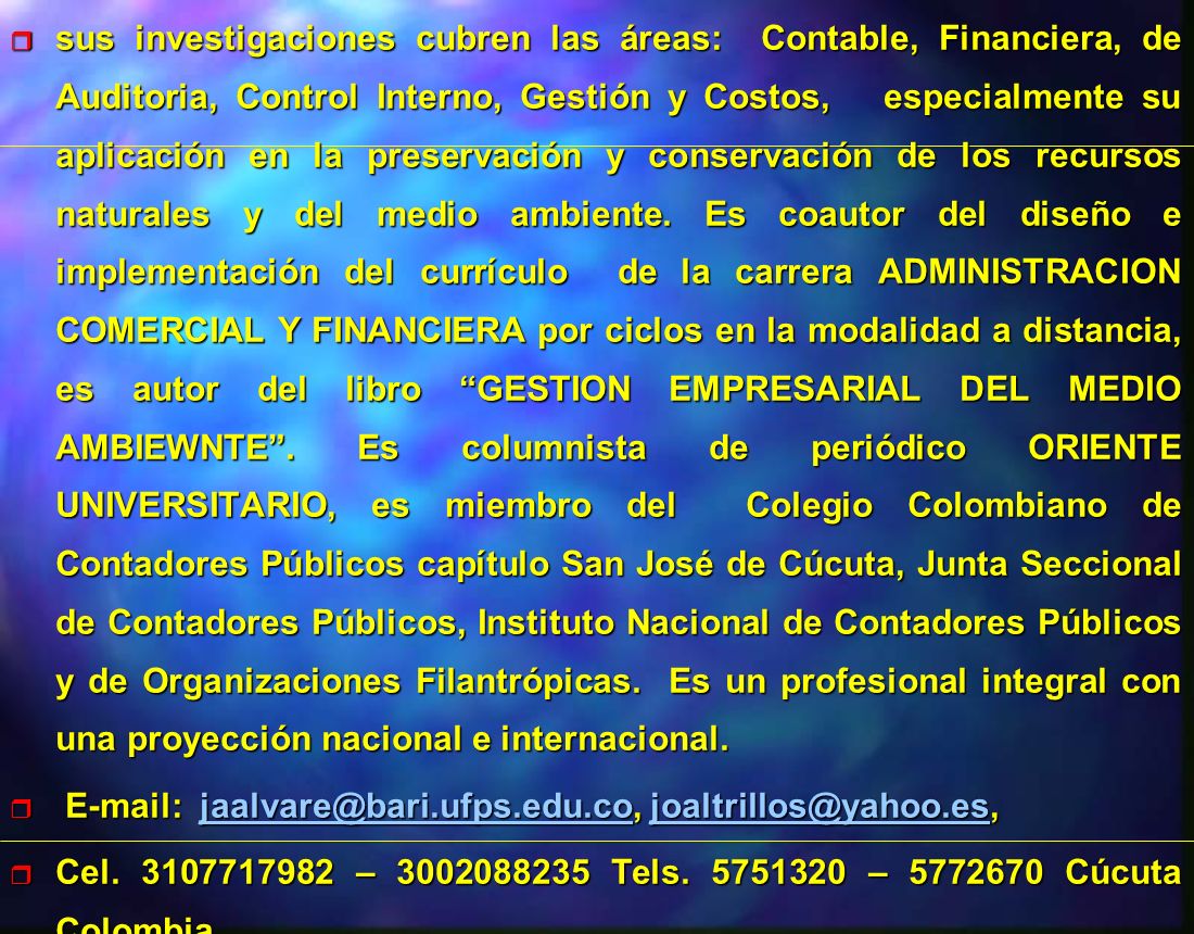 sus investigaciones cubren las áreas: Contable, Financiera, de Auditoria, Control Interno, Gestión y Costos, especialmente su aplicación en la preservación y conservación de los recursos naturales y del medio ambiente. Es coautor del diseño e implementación del currículo de la carrera ADMINISTRACION COMERCIAL Y FINANCIERA por ciclos en la modalidad a distancia, es autor del libro GESTION EMPRESARIAL DEL MEDIO AMBIEWNTE . Es columnista de periódico ORIENTE UNIVERSITARIO, es miembro del Colegio Colombiano de Contadores Públicos capítulo San José de Cúcuta, Junta Seccional de Contadores Públicos, Instituto Nacional de Contadores Públicos y de Organizaciones Filantrópicas. Es un profesional integral con una proyección nacional e internacional.