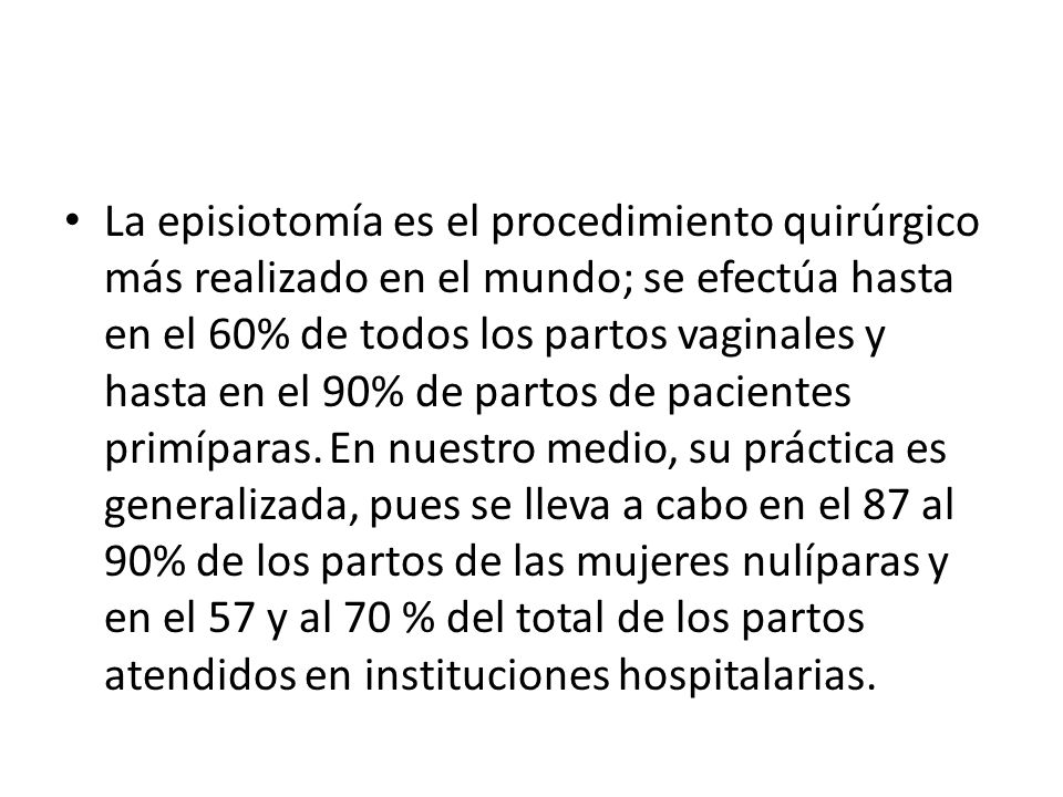 La episiotomía es el procedimiento quirúrgico más realizado en el mundo; se efectúa hasta en el 60% de todos los partos vaginales y hasta en el 90% de partos de pacientes primíparas.