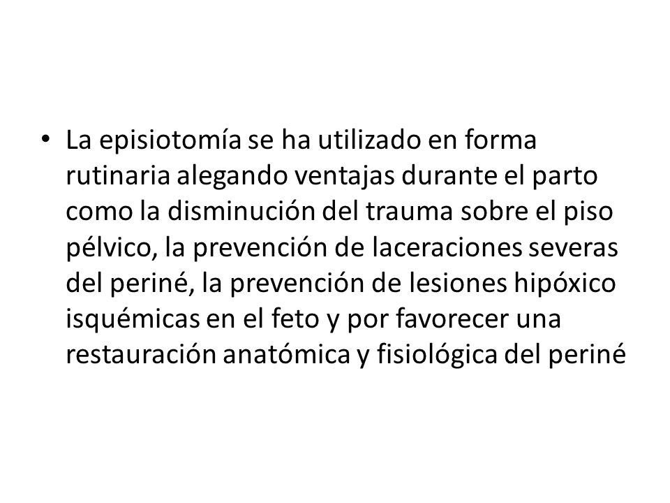 La episiotomía se ha utilizado en forma rutinaria alegando ventajas durante el parto como la disminución del trauma sobre el piso pélvico, la prevención de laceraciones severas del periné, la prevención de lesiones hipóxico isquémicas en el feto y por favorecer una restauración anatómica y fisiológica del periné