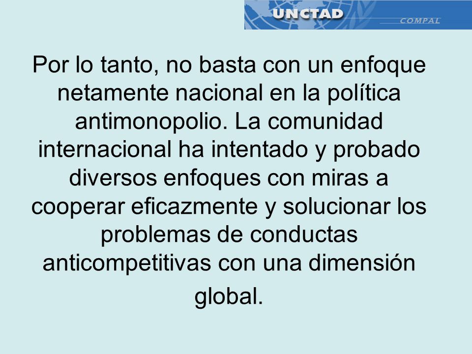 Por lo tanto, no basta con un enfoque netamente nacional en la política antimonopolio. La comunidad internacional ha intentado y probado diversos enfoques con miras a cooperar eficazmente y solucionar los problemas de conductas anticompetitivas con una dimensión global.