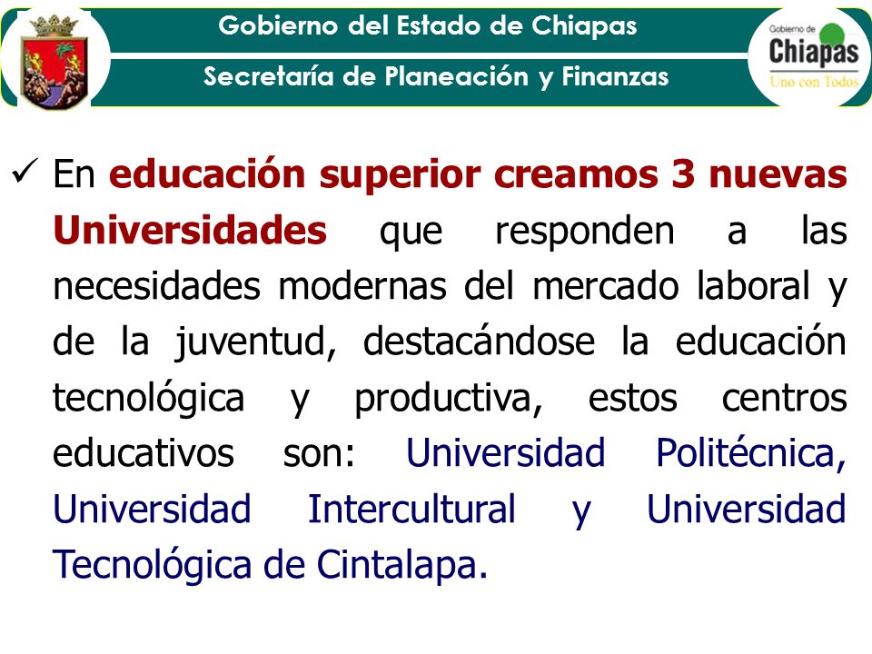 En educación superior creamos 3 nuevas Universidades que responden a las necesidades modernas del mercado laboral y de la juventud, destacándose la educación tecnológica y productiva, estos centros educativos son: Universidad Politécnica, Universidad Intercultural y Universidad Tecnológica de Cintalapa.