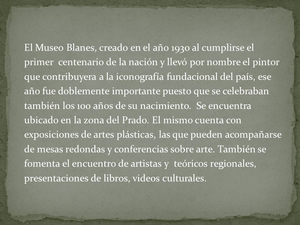 El Museo Blanes, creado en el año 1930 al cumplirse el primer centenario de la nación y llevó por nombre el pintor que contribuyera a la iconografía fundacional del país, ese año fue doblemente importante puesto que se celebraban también los 100 años de su nacimiento.