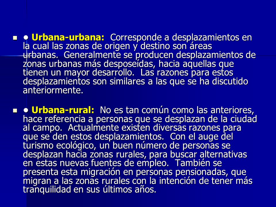 • Urbana-urbana: Corresponde a desplazamientos en la cual las zonas de origen y destino son áreas urbanas. Generalmente se producen desplazamientos de zonas urbanas más desposeídas, hacia aquellas que tienen un mayor desarrollo. Las razones para estos desplazamientos son similares a las que se ha discutido anteriormente.