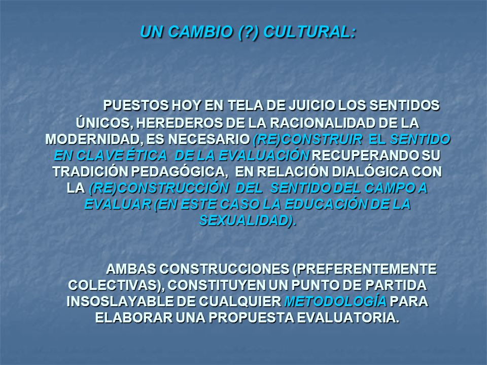 UN CAMBIO ( ) CULTURAL: PUESTOS HOY EN TELA DE JUICIO LOS SENTIDOS ÚNICOS, HEREDEROS DE LA RACIONALIDAD DE LA MODERNIDAD, ES NECESARIO (RE)CONSTRUIR EL SENTIDO EN CLAVE ÉTICA DE LA EVALUACIÓN RECUPERANDO SU TRADICIÓN PEDAGÓGICA, EN RELACIÓN DIALÓGICA CON LA (RE)CONSTRUCCIÓN DEL SENTIDO DEL CAMPO A EVALUAR (EN ESTE CASO LA EDUCACIÓN DE LA SEXUALIDAD). AMBAS CONSTRUCCIONES (PREFERENTEMENTE COLECTIVAS), CONSTITUYEN UN PUNTO DE PARTIDA INSOSLAYABLE DE CUALQUIER METODOLOGÍA PARA ELABORAR UNA PROPUESTA EVALUATORIA.