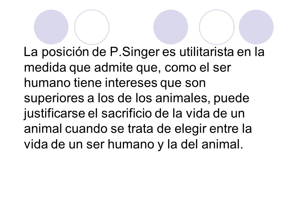 La posición de P.Singer es utilitarista en la medida que admite que, como el ser humano tiene intereses que son superiores a los de los animales, puede justificarse el sacrificio de la vida de un animal cuando se trata de elegir entre la vida de un ser humano y la del animal.
