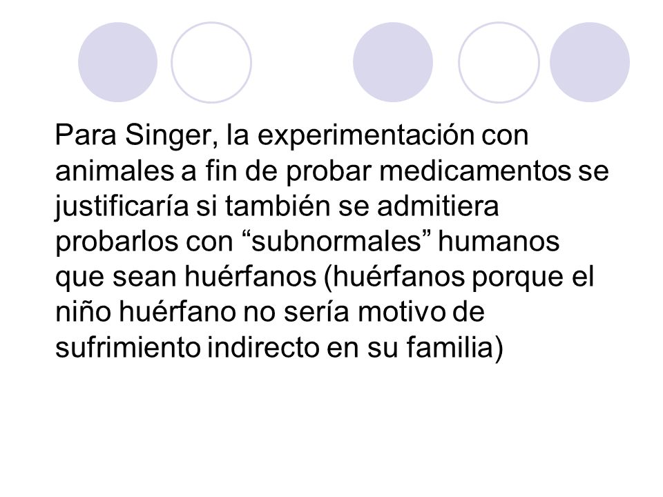 Para Singer, la experimentación con animales a fin de probar medicamentos se justificaría si también se admitiera probarlos con subnormales humanos que sean huérfanos (huérfanos porque el niño huérfano no sería motivo de sufrimiento indirecto en su familia)