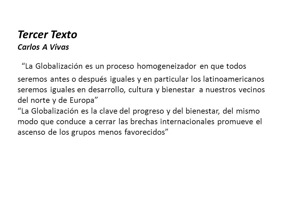 Tercer Texto Carlos A Vivas La Globalización es un proceso homogeneizador en que todos seremos antes o después iguales y en particular los latinoamericanos seremos iguales en desarrollo, cultura y bienestar a nuestros vecinos del norte y de Europa La Globalización es la clave del progreso y del bienestar, del mismo modo que conduce a cerrar las brechas internacionales promueve el ascenso de los grupos menos favorecidos