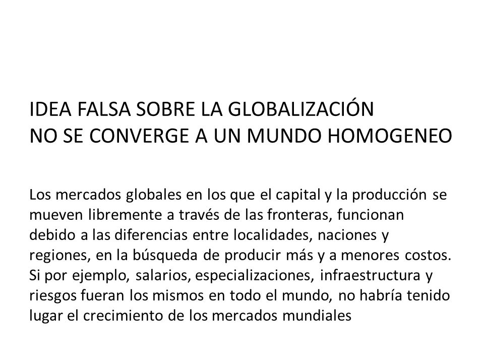 IDEA FALSA SOBRE LA GLOBALIZACIÓN NO SE CONVERGE A UN MUNDO HOMOGENEO Los mercados globales en los que el capital y la producción se mueven libremente a través de las fronteras, funcionan debido a las diferencias entre localidades, naciones y regiones, en la búsqueda de producir más y a menores costos.
