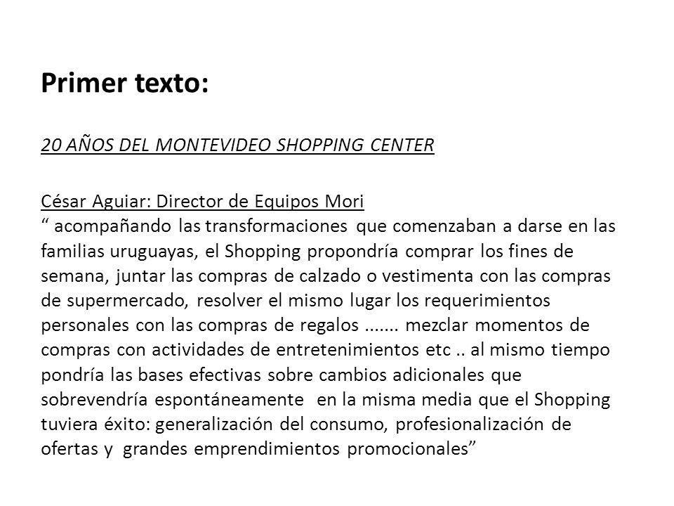 Primer texto: 20 AÑOS DEL MONTEVIDEO SHOPPING CENTER César Aguiar: Director de Equipos Mori acompañando las transformaciones que comenzaban a darse en las familias uruguayas, el Shopping propondría comprar los fines de semana, juntar las compras de calzado o vestimenta con las compras de supermercado, resolver el mismo lugar los requerimientos personales con las compras de regalos