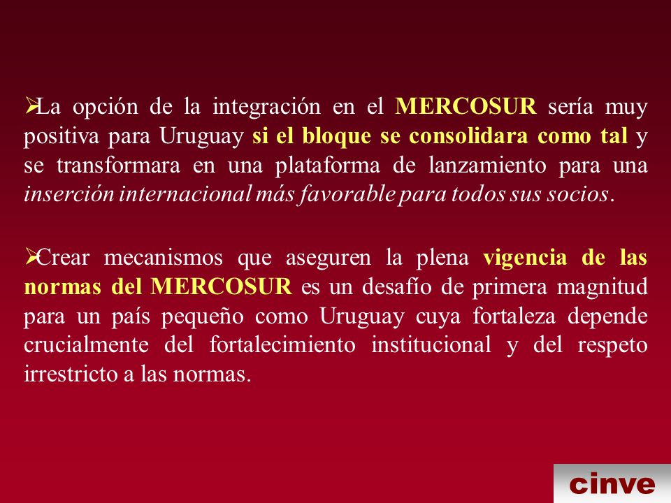 La opción de la integración en el MERCOSUR sería muy positiva para Uruguay si el bloque se consolidara como tal y se transformara en una plataforma de lanzamiento para una inserción internacional más favorable para todos sus socios.