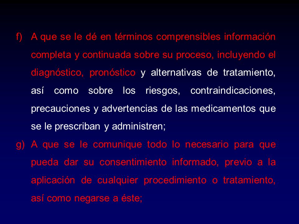 A que se le dé en términos comprensibles información completa y continuada sobre su proceso, incluyendo el diagnóstico, pronóstico y alternativas de tratamiento, así como sobre los riesgos, contraindicaciones, precauciones y advertencias de las medicamentos que se le prescriban y administren;
