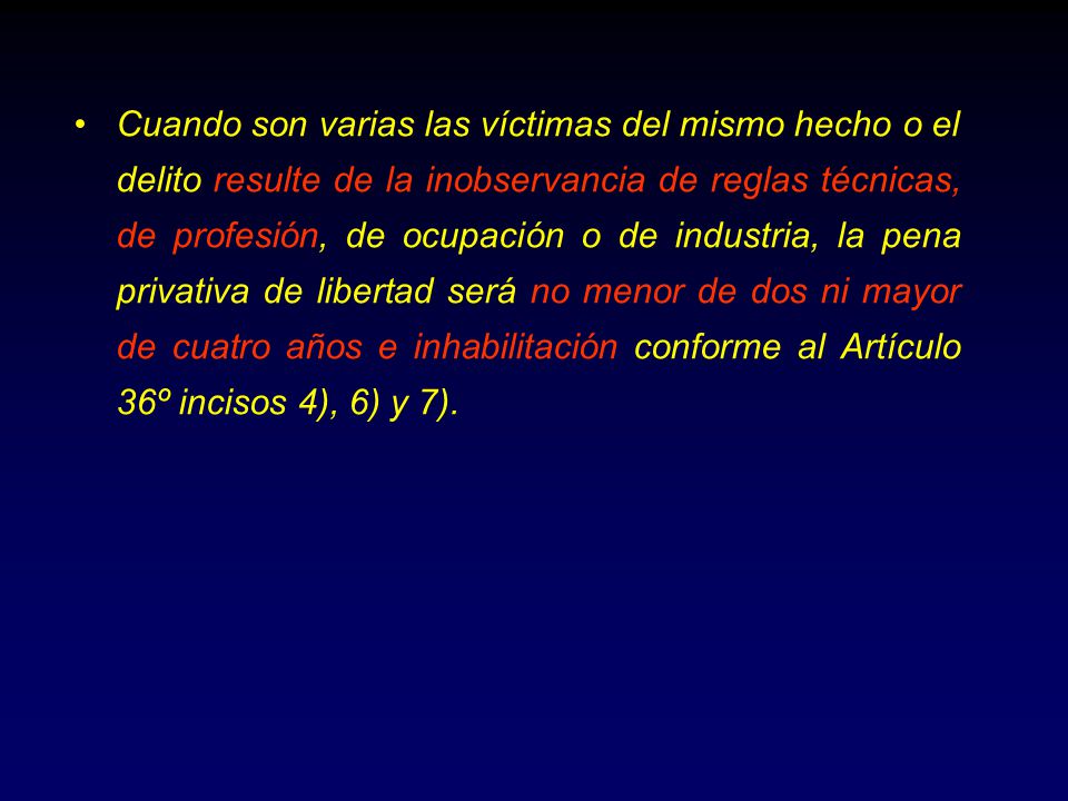 Cuando son varias las víctimas del mismo hecho o el delito resulte de la inobservancia de reglas técnicas, de profesión, de ocupación o de industria, la pena privativa de libertad será no menor de dos ni mayor de cuatro años e inhabilitación conforme al Artículo 36º incisos 4), 6) y 7).