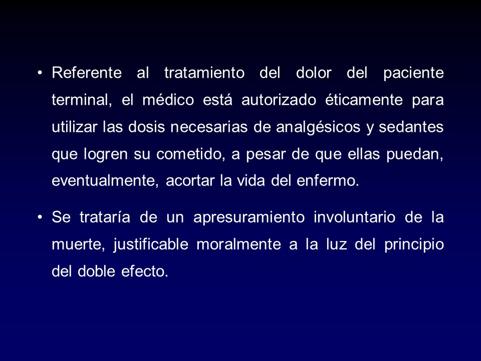 Referente al tratamiento del dolor del paciente terminal, el médico está autorizado éticamente para utilizar las dosis necesarias de analgésicos y sedantes que logren su cometido, a pesar de que ellas puedan, eventualmente, acortar la vida del enfermo.