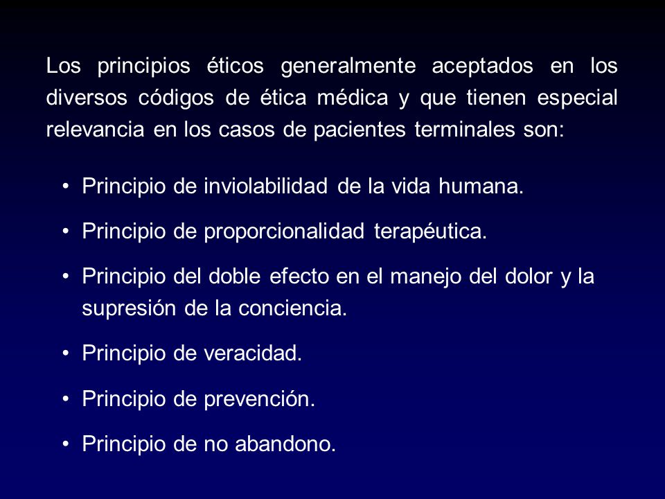 Los principios éticos generalmente aceptados en los diversos códigos de ética médica y que tienen especial relevancia en los casos de pacientes terminales son:
