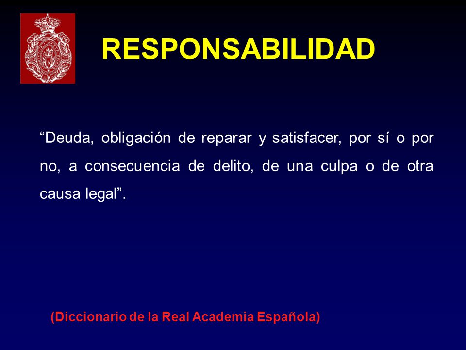 RESPONSABILIDAD Deuda, obligación de reparar y satisfacer, por sí o por no, a consecuencia de delito, de una culpa o de otra causa legal .
