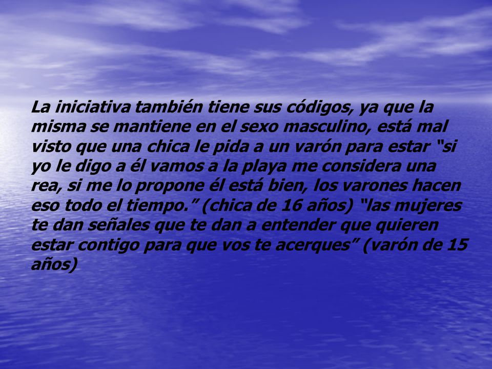 La iniciativa también tiene sus códigos, ya que la misma se mantiene en el sexo masculino, está mal visto que una chica le pida a un varón para estar si yo le digo a él vamos a la playa me considera una rea, si me lo propone él está bien, los varones hacen eso todo el tiempo. (chica de 16 años) las mujeres te dan señales que te dan a entender que quieren estar contigo para que vos te acerques (varón de 15 años)