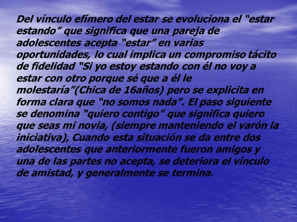 Del vínculo efímero del estar se evoluciona el estar estando que significa que una pareja de adolescentes acepta estar en varias oportunidades, lo cual implica un compromiso tácito de fidelidad Si yo estoy estando con él no voy a estar con otro porque sé que a él le molestaría (Chica de 16años) pero se explicita en forma clara que no somos nada .