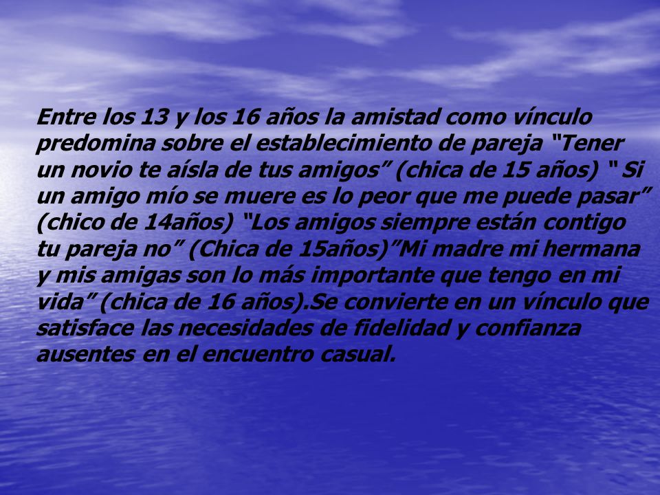 Entre los 13 y los 16 años la amistad como vínculo predomina sobre el establecimiento de pareja Tener un novio te aísla de tus amigos (chica de 15 años) Si un amigo mío se muere es lo peor que me puede pasar (chico de 14años) Los amigos siempre están contigo tu pareja no (Chica de 15años) Mi madre mi hermana y mis amigas son lo más importante que tengo en mi vida (chica de 16 años).Se convierte en un vínculo que satisface las necesidades de fidelidad y confianza ausentes en el encuentro casual.